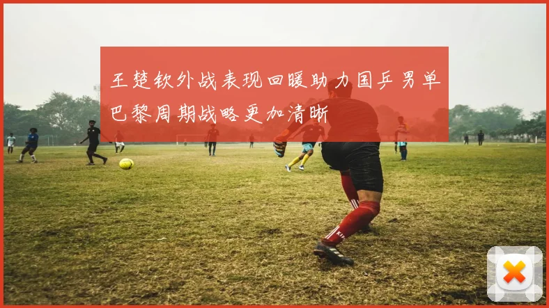 王楚钦外战表现回暖助力国乒男单巴黎周期战略更加清晰