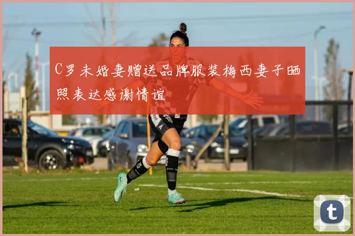 C罗未婚妻赠送品牌服装梅西妻子晒照表达感谢情谊