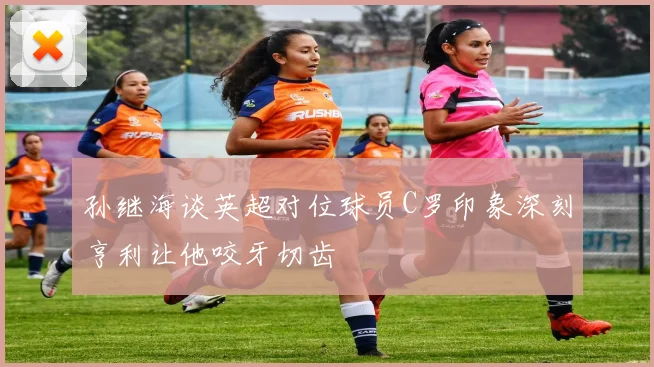孙继海谈英超对位球员C罗印象深刻亨利让他咬牙切齿
