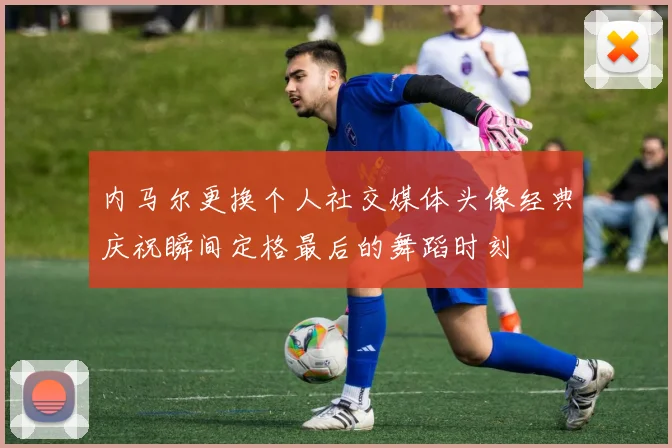 内马尔更换个人社交媒体头像经典庆祝瞬间定格最后的舞蹈时刻