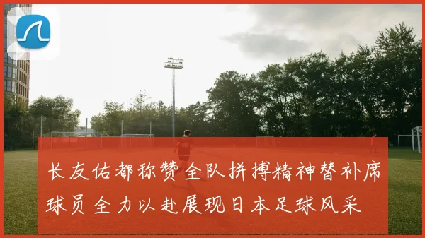 长友佑都称赞全队拼搏精神替补席球员全力以赴展现日本足球风采