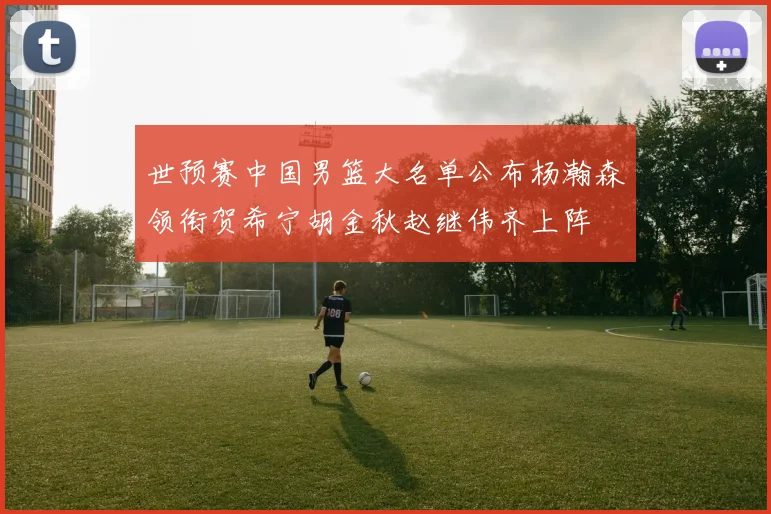 世预赛中国男篮大名单公布杨瀚森领衔贺希宁胡金秋赵继伟齐上阵