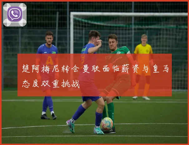 楚阿梅尼转会曼联面临薪资与皇马态度双重挑战
