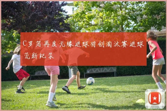 C罗若再度无缘进球将创淘汰赛进球荒新纪录