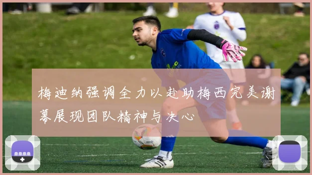 梅迪纳强调全力以赴助梅西完美谢幕展现团队精神与决心
