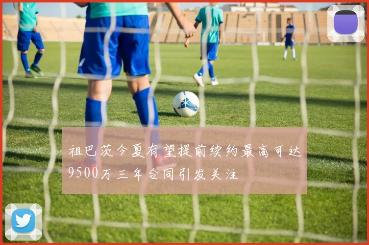 祖巴茨今夏有望提前续约最高可达9500万三年合同引发关注