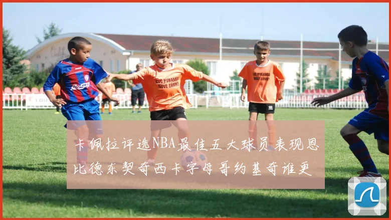 卡佩拉评选NBA最佳五大球员表现恩比德东契奇西卡字母哥约基奇谁更出色
