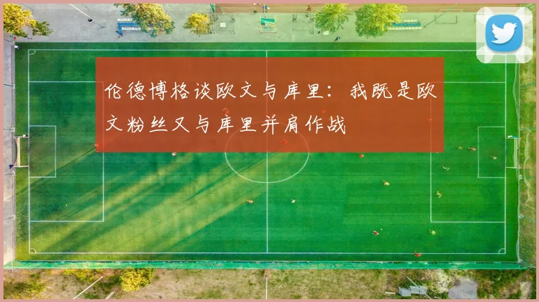 伦德博格谈欧文与库里：我既是欧文粉丝又与库里并肩作战