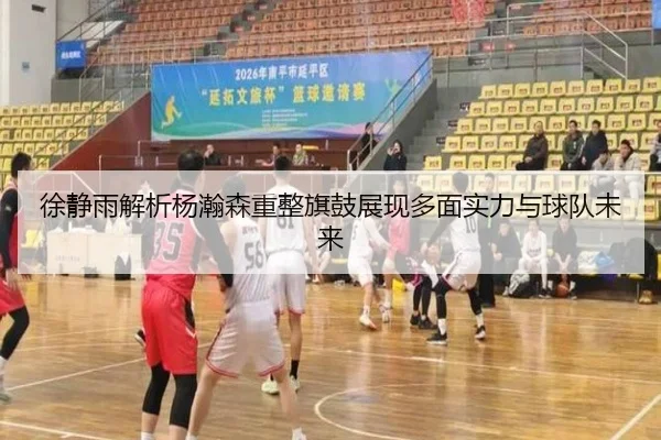徐静雨解析杨瀚森重整旗鼓展现多面实力与球队未来